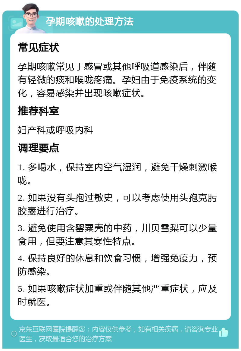 孕期咳嗽的处理方法 常见症状 孕期咳嗽常见于感冒或其他呼吸道感染后，伴随有轻微的痰和喉咙疼痛。孕妇由于免疫系统的变化，容易感染并出现咳嗽症状。 推荐科室 妇产科或呼吸内科 调理要点 1. 多喝水，保持室内空气湿润，避免干燥刺激喉咙。 2. 如果没有头孢过敏史，可以考虑使用头孢克肟胶囊进行治疗。 3. 避免使用含罂粟壳的中药，川贝雪梨可以少量食用，但要注意其寒性特点。 4. 保持良好的休息和饮食习惯，增强免疫力，预防感染。 5. 如果咳嗽症状加重或伴随其他严重症状，应及时就医。