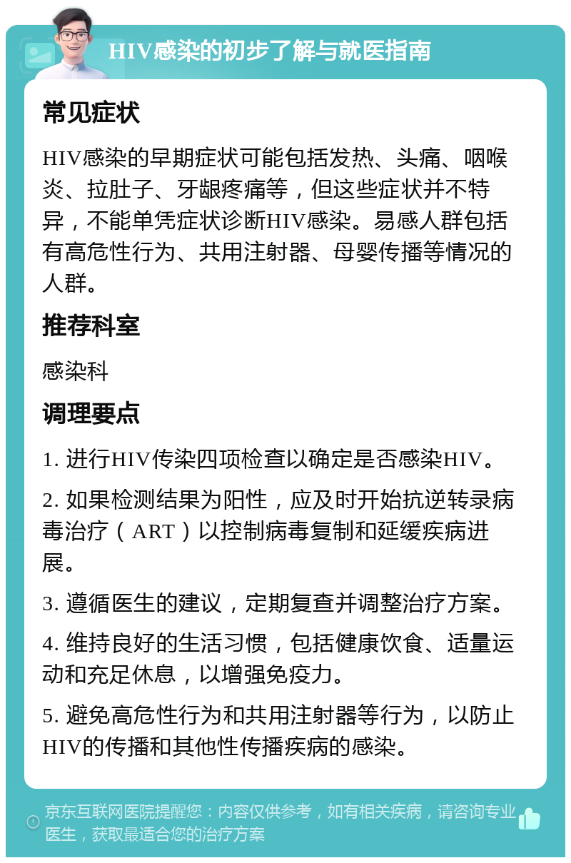 HIV感染的初步了解与就医指南 常见症状 HIV感染的早期症状可能包括发热、头痛、咽喉炎、拉肚子、牙龈疼痛等，但这些症状并不特异，不能单凭症状诊断HIV感染。易感人群包括有高危性行为、共用注射器、母婴传播等情况的人群。 推荐科室 感染科 调理要点 1. 进行HIV传染四项检查以确定是否感染HIV。 2. 如果检测结果为阳性，应及时开始抗逆转录病毒治疗（ART）以控制病毒复制和延缓疾病进展。 3. 遵循医生的建议，定期复查并调整治疗方案。 4. 维持良好的生活习惯，包括健康饮食、适量运动和充足休息，以增强免疫力。 5. 避免高危性行为和共用注射器等行为，以防止HIV的传播和其他性传播疾病的感染。