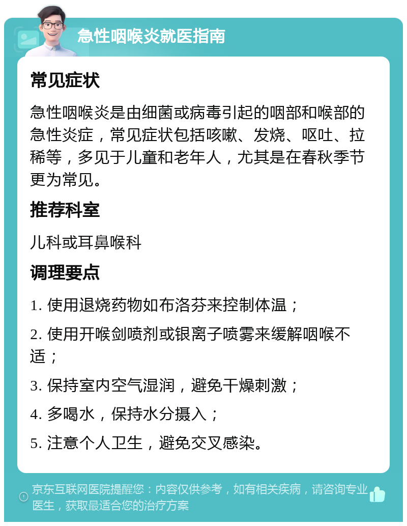 急性咽喉炎就医指南 常见症状 急性咽喉炎是由细菌或病毒引起的咽部和喉部的急性炎症，常见症状包括咳嗽、发烧、呕吐、拉稀等，多见于儿童和老年人，尤其是在春秋季节更为常见。 推荐科室 儿科或耳鼻喉科 调理要点 1. 使用退烧药物如布洛芬来控制体温； 2. 使用开喉剑喷剂或银离子喷雾来缓解咽喉不适； 3. 保持室内空气湿润，避免干燥刺激； 4. 多喝水，保持水分摄入； 5. 注意个人卫生，避免交叉感染。