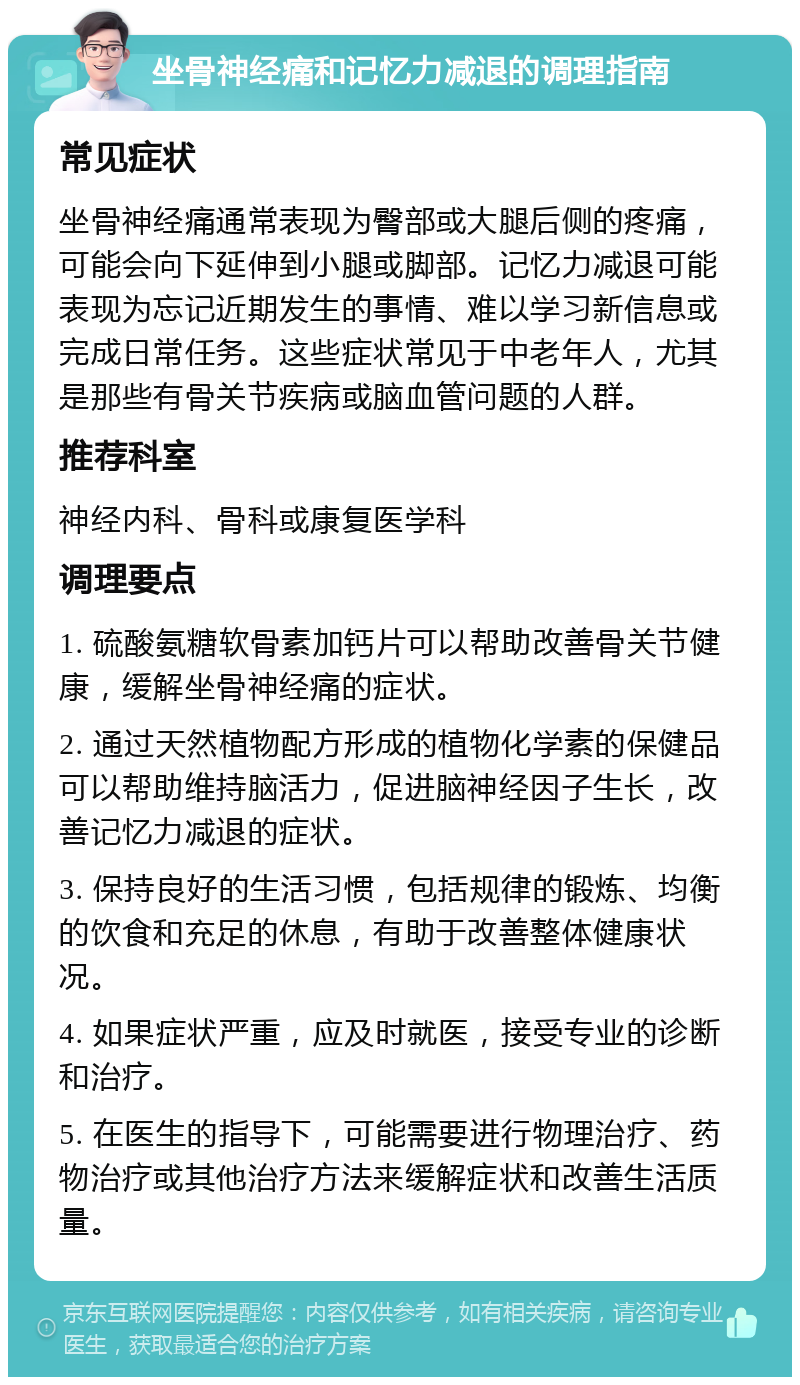 坐骨神经痛和记忆力减退的调理指南 常见症状 坐骨神经痛通常表现为臀部或大腿后侧的疼痛，可能会向下延伸到小腿或脚部。记忆力减退可能表现为忘记近期发生的事情、难以学习新信息或完成日常任务。这些症状常见于中老年人，尤其是那些有骨关节疾病或脑血管问题的人群。 推荐科室 神经内科、骨科或康复医学科 调理要点 1. 硫酸氨糖软骨素加钙片可以帮助改善骨关节健康，缓解坐骨神经痛的症状。 2. 通过天然植物配方形成的植物化学素的保健品可以帮助维持脑活力，促进脑神经因子生长，改善记忆力减退的症状。 3. 保持良好的生活习惯，包括规律的锻炼、均衡的饮食和充足的休息，有助于改善整体健康状况。 4. 如果症状严重，应及时就医，接受专业的诊断和治疗。 5. 在医生的指导下，可能需要进行物理治疗、药物治疗或其他治疗方法来缓解症状和改善生活质量。