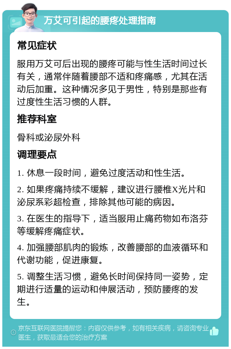 万艾可引起的腰疼处理指南 常见症状 服用万艾可后出现的腰疼可能与性生活时间过长有关，通常伴随着腰部不适和疼痛感，尤其在活动后加重。这种情况多见于男性，特别是那些有过度性生活习惯的人群。 推荐科室 骨科或泌尿外科 调理要点 1. 休息一段时间，避免过度活动和性生活。 2. 如果疼痛持续不缓解，建议进行腰椎X光片和泌尿系彩超检查，排除其他可能的病因。 3. 在医生的指导下，适当服用止痛药物如布洛芬等缓解疼痛症状。 4. 加强腰部肌肉的锻炼，改善腰部的血液循环和代谢功能，促进康复。 5. 调整生活习惯，避免长时间保持同一姿势，定期进行适量的运动和伸展活动，预防腰疼的发生。