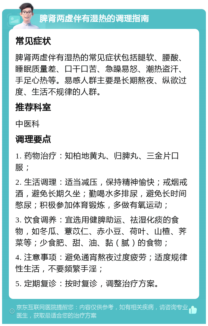 脾肾两虚伴有湿热的调理指南 常见症状 脾肾两虚伴有湿热的常见症状包括腿软、腰酸、睡眠质量差、口干口苦、急躁易怒、潮热盗汗、手足心热等。易感人群主要是长期熬夜、纵欲过度、生活不规律的人群。 推荐科室 中医科 调理要点 1. 药物治疗：知柏地黄丸、归脾丸、三金片口服； 2. 生活调理：适当减压，保持精神愉快；戒烟戒酒，避免长期久坐；勤喝水多排尿，避免长时间憋尿；积极参加体育锻炼，多做有氧运动； 3. 饮食调养：宜选用健脾助运、祛湿化痰的食物，如冬瓜、薏苡仁、赤小豆、荷叶、山楂、荠菜等；少食肥、甜、油、黏（腻）的食物； 4. 注意事项：避免通宵熬夜过度疲劳；适度规律性生活，不要频繁手淫； 5. 定期复诊：按时复诊，调整治疗方案。