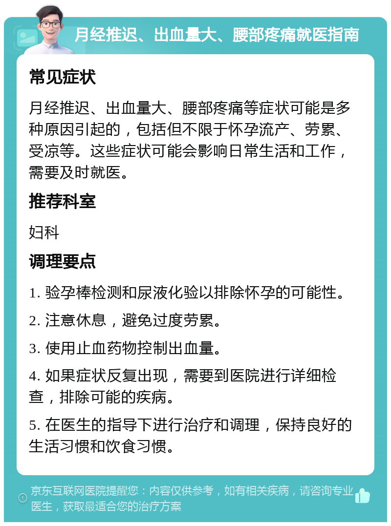 月经推迟、出血量大、腰部疼痛就医指南 常见症状 月经推迟、出血量大、腰部疼痛等症状可能是多种原因引起的，包括但不限于怀孕流产、劳累、受凉等。这些症状可能会影响日常生活和工作，需要及时就医。 推荐科室 妇科 调理要点 1. 验孕棒检测和尿液化验以排除怀孕的可能性。 2. 注意休息，避免过度劳累。 3. 使用止血药物控制出血量。 4. 如果症状反复出现，需要到医院进行详细检查，排除可能的疾病。 5. 在医生的指导下进行治疗和调理，保持良好的生活习惯和饮食习惯。