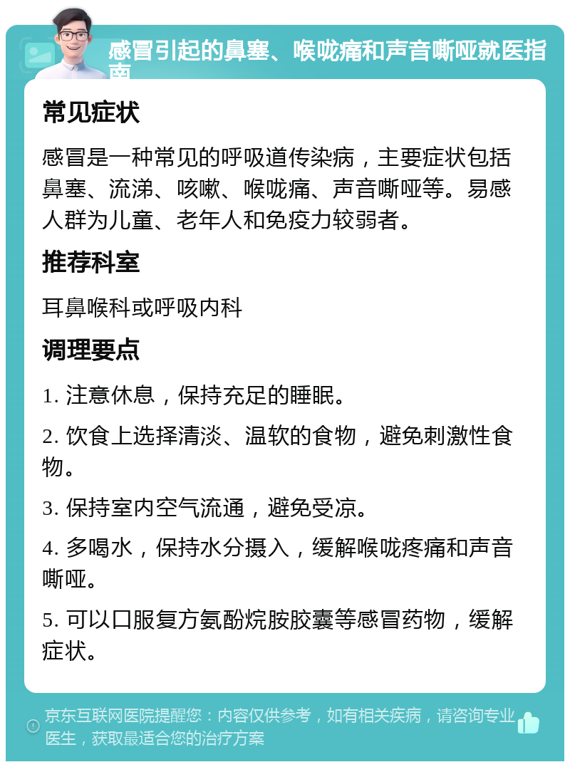 感冒引起的鼻塞、喉咙痛和声音嘶哑就医指南 常见症状 感冒是一种常见的呼吸道传染病，主要症状包括鼻塞、流涕、咳嗽、喉咙痛、声音嘶哑等。易感人群为儿童、老年人和免疫力较弱者。 推荐科室 耳鼻喉科或呼吸内科 调理要点 1. 注意休息，保持充足的睡眠。 2. 饮食上选择清淡、温软的食物，避免刺激性食物。 3. 保持室内空气流通，避免受凉。 4. 多喝水，保持水分摄入，缓解喉咙疼痛和声音嘶哑。 5. 可以口服复方氨酚烷胺胶囊等感冒药物，缓解症状。