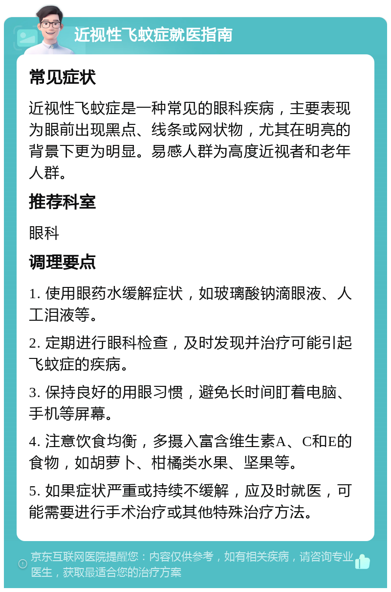 近视性飞蚊症就医指南 常见症状 近视性飞蚊症是一种常见的眼科疾病，主要表现为眼前出现黑点、线条或网状物，尤其在明亮的背景下更为明显。易感人群为高度近视者和老年人群。 推荐科室 眼科 调理要点 1. 使用眼药水缓解症状，如玻璃酸钠滴眼液、人工泪液等。 2. 定期进行眼科检查，及时发现并治疗可能引起飞蚊症的疾病。 3. 保持良好的用眼习惯，避免长时间盯着电脑、手机等屏幕。 4. 注意饮食均衡，多摄入富含维生素A、C和E的食物，如胡萝卜、柑橘类水果、坚果等。 5. 如果症状严重或持续不缓解，应及时就医，可能需要进行手术治疗或其他特殊治疗方法。