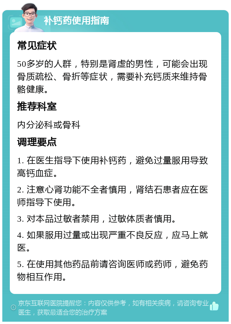 补钙药使用指南 常见症状 50多岁的人群，特别是肾虚的男性，可能会出现骨质疏松、骨折等症状，需要补充钙质来维持骨骼健康。 推荐科室 内分泌科或骨科 调理要点 1. 在医生指导下使用补钙药，避免过量服用导致高钙血症。 2. 注意心肾功能不全者慎用，肾结石患者应在医师指导下使用。 3. 对本品过敏者禁用，过敏体质者慎用。 4. 如果服用过量或出现严重不良反应，应马上就医。 5. 在使用其他药品前请咨询医师或药师，避免药物相互作用。