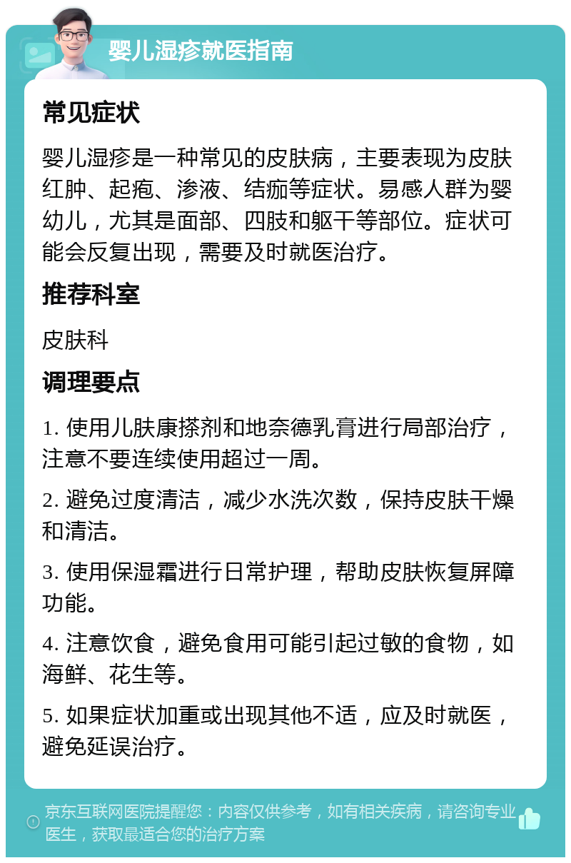 婴儿湿疹就医指南 常见症状 婴儿湿疹是一种常见的皮肤病，主要表现为皮肤红肿、起疱、渗液、结痂等症状。易感人群为婴幼儿，尤其是面部、四肢和躯干等部位。症状可能会反复出现，需要及时就医治疗。 推荐科室 皮肤科 调理要点 1. 使用儿肤康搽剂和地奈德乳膏进行局部治疗，注意不要连续使用超过一周。 2. 避免过度清洁，减少水洗次数，保持皮肤干燥和清洁。 3. 使用保湿霜进行日常护理，帮助皮肤恢复屏障功能。 4. 注意饮食，避免食用可能引起过敏的食物，如海鲜、花生等。 5. 如果症状加重或出现其他不适，应及时就医，避免延误治疗。