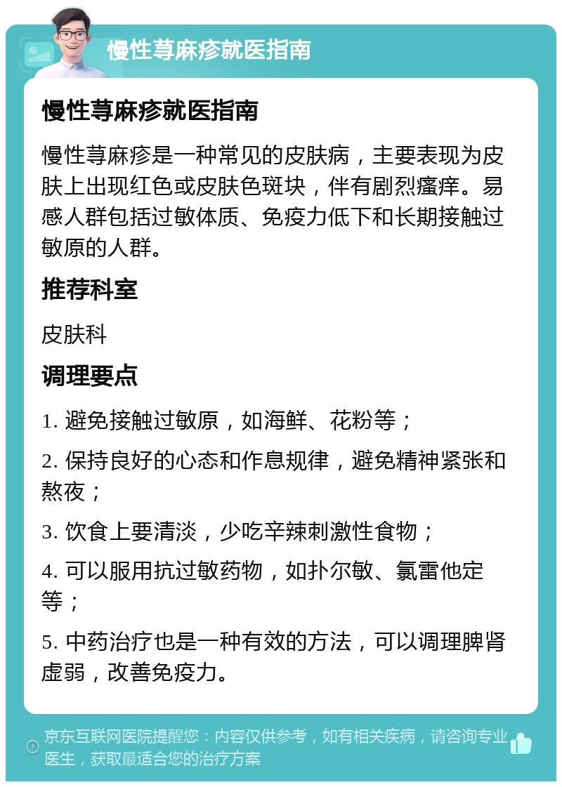 慢性荨麻疹就医指南 慢性荨麻疹就医指南 慢性荨麻疹是一种常见的皮肤病，主要表现为皮肤上出现红色或皮肤色斑块，伴有剧烈瘙痒。易感人群包括过敏体质、免疫力低下和长期接触过敏原的人群。 推荐科室 皮肤科 调理要点 1. 避免接触过敏原，如海鲜、花粉等； 2. 保持良好的心态和作息规律，避免精神紧张和熬夜； 3. 饮食上要清淡，少吃辛辣刺激性食物； 4. 可以服用抗过敏药物，如扑尔敏、氯雷他定等； 5. 中药治疗也是一种有效的方法，可以调理脾肾虚弱，改善免疫力。