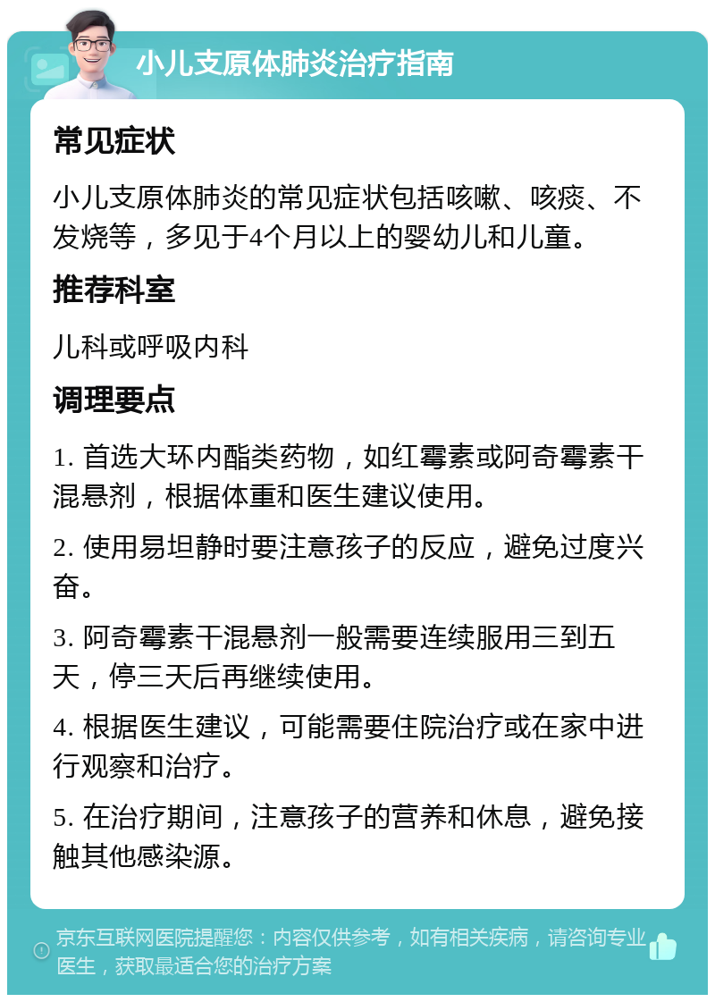 小儿支原体肺炎治疗指南 常见症状 小儿支原体肺炎的常见症状包括咳嗽、咳痰、不发烧等，多见于4个月以上的婴幼儿和儿童。 推荐科室 儿科或呼吸内科 调理要点 1. 首选大环内酯类药物，如红霉素或阿奇霉素干混悬剂，根据体重和医生建议使用。 2. 使用易坦静时要注意孩子的反应，避免过度兴奋。 3. 阿奇霉素干混悬剂一般需要连续服用三到五天，停三天后再继续使用。 4. 根据医生建议，可能需要住院治疗或在家中进行观察和治疗。 5. 在治疗期间，注意孩子的营养和休息，避免接触其他感染源。