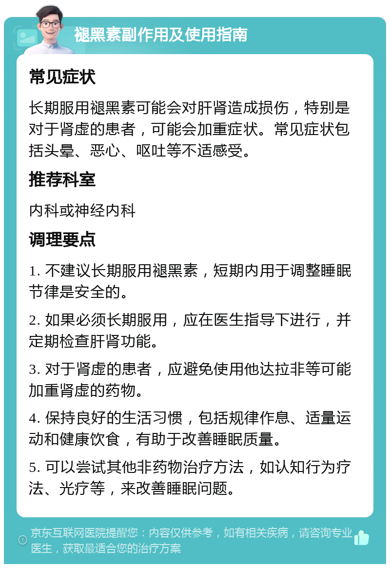 褪黑素副作用及使用指南 常见症状 长期服用褪黑素可能会对肝肾造成损伤，特别是对于肾虚的患者，可能会加重症状。常见症状包括头晕、恶心、呕吐等不适感受。 推荐科室 内科或神经内科 调理要点 1. 不建议长期服用褪黑素，短期内用于调整睡眠节律是安全的。 2. 如果必须长期服用，应在医生指导下进行，并定期检查肝肾功能。 3. 对于肾虚的患者，应避免使用他达拉非等可能加重肾虚的药物。 4. 保持良好的生活习惯，包括规律作息、适量运动和健康饮食，有助于改善睡眠质量。 5. 可以尝试其他非药物治疗方法，如认知行为疗法、光疗等，来改善睡眠问题。