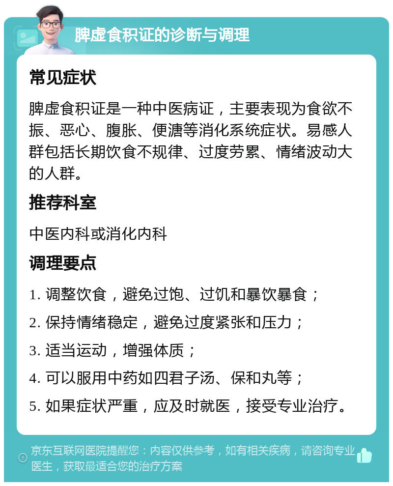 脾虚食积证的诊断与调理 常见症状 脾虚食积证是一种中医病证，主要表现为食欲不振、恶心、腹胀、便溏等消化系统症状。易感人群包括长期饮食不规律、过度劳累、情绪波动大的人群。 推荐科室 中医内科或消化内科 调理要点 1. 调整饮食，避免过饱、过饥和暴饮暴食； 2. 保持情绪稳定，避免过度紧张和压力； 3. 适当运动，增强体质； 4. 可以服用中药如四君子汤、保和丸等； 5. 如果症状严重，应及时就医，接受专业治疗。