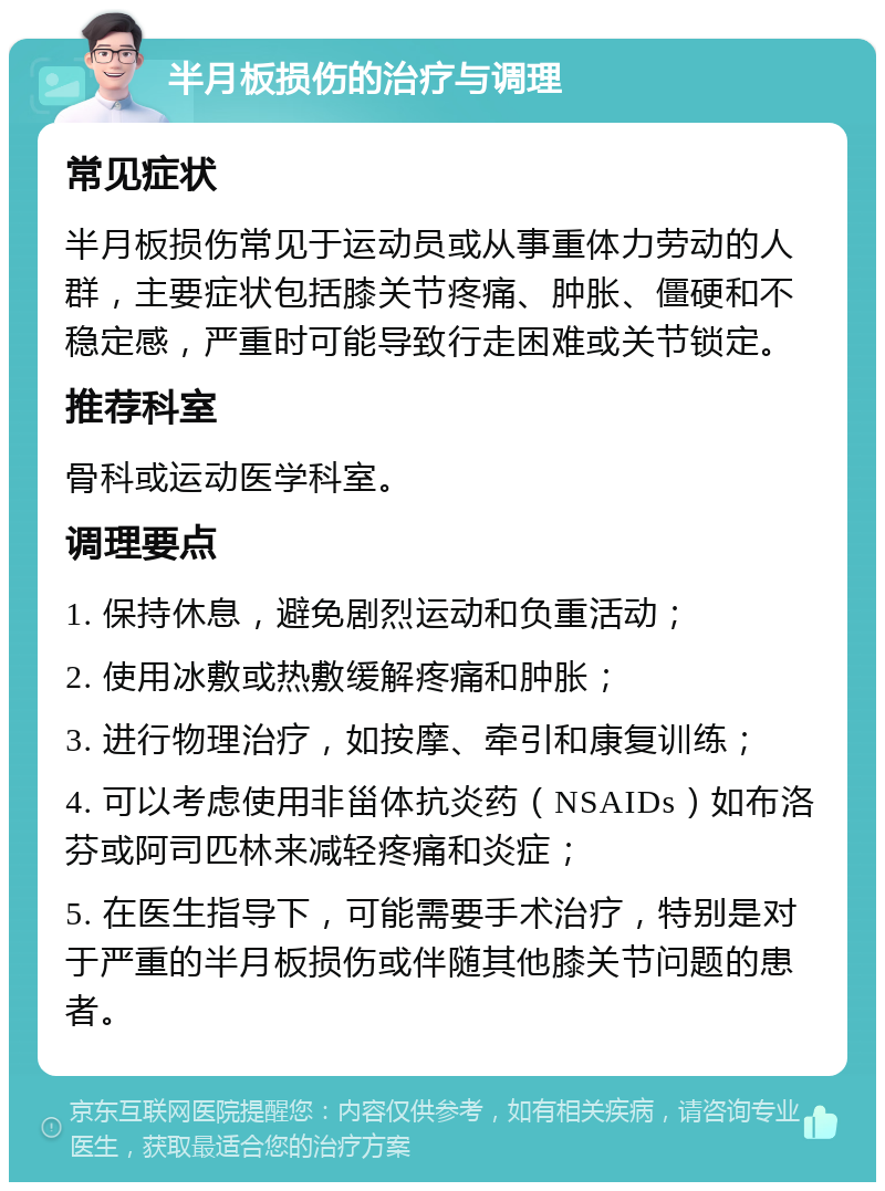 半月板损伤的治疗与调理 常见症状 半月板损伤常见于运动员或从事重体力劳动的人群，主要症状包括膝关节疼痛、肿胀、僵硬和不稳定感，严重时可能导致行走困难或关节锁定。 推荐科室 骨科或运动医学科室。 调理要点 1. 保持休息，避免剧烈运动和负重活动； 2. 使用冰敷或热敷缓解疼痛和肿胀； 3. 进行物理治疗，如按摩、牵引和康复训练； 4. 可以考虑使用非甾体抗炎药（NSAIDs）如布洛芬或阿司匹林来减轻疼痛和炎症； 5. 在医生指导下，可能需要手术治疗，特别是对于严重的半月板损伤或伴随其他膝关节问题的患者。