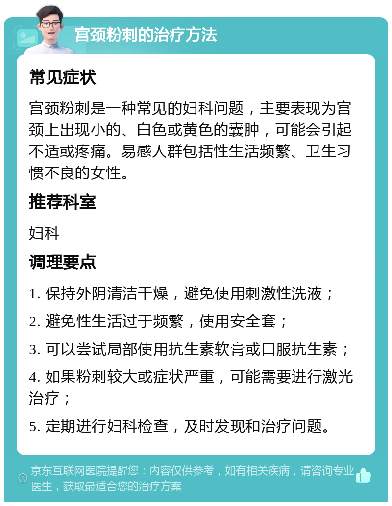 宫颈粉刺的治疗方法 常见症状 宫颈粉刺是一种常见的妇科问题，主要表现为宫颈上出现小的、白色或黄色的囊肿，可能会引起不适或疼痛。易感人群包括性生活频繁、卫生习惯不良的女性。 推荐科室 妇科 调理要点 1. 保持外阴清洁干燥，避免使用刺激性洗液； 2. 避免性生活过于频繁，使用安全套； 3. 可以尝试局部使用抗生素软膏或口服抗生素； 4. 如果粉刺较大或症状严重，可能需要进行激光治疗； 5. 定期进行妇科检查，及时发现和治疗问题。