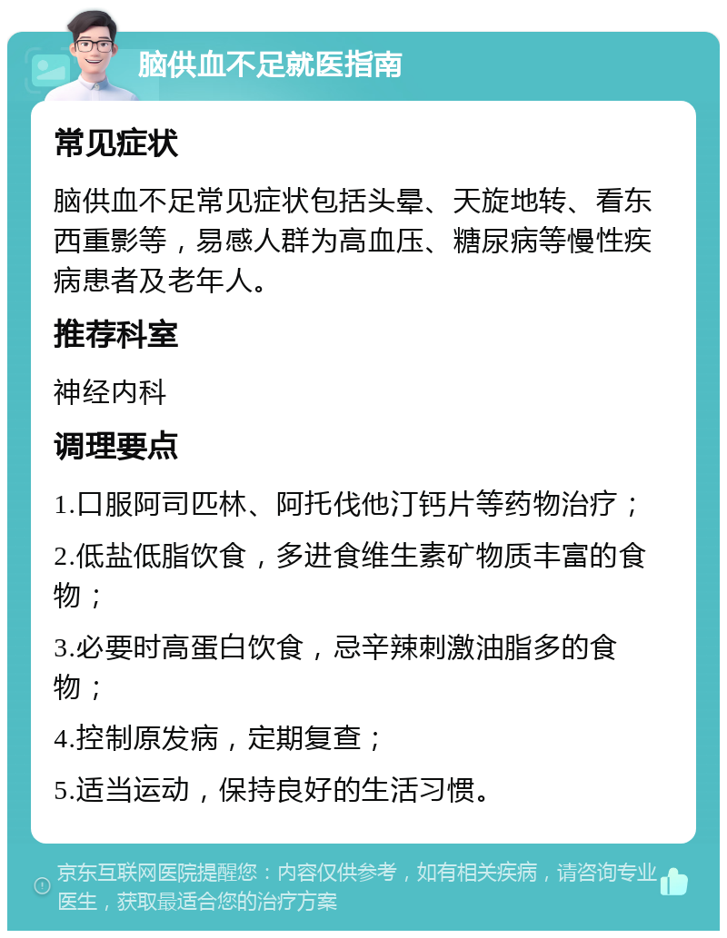 脑供血不足就医指南 常见症状 脑供血不足常见症状包括头晕、天旋地转、看东西重影等，易感人群为高血压、糖尿病等慢性疾病患者及老年人。 推荐科室 神经内科 调理要点 1.口服阿司匹林、阿托伐他汀钙片等药物治疗； 2.低盐低脂饮食，多进食维生素矿物质丰富的食物； 3.必要时高蛋白饮食，忌辛辣刺激油脂多的食物； 4.控制原发病，定期复查； 5.适当运动，保持良好的生活习惯。