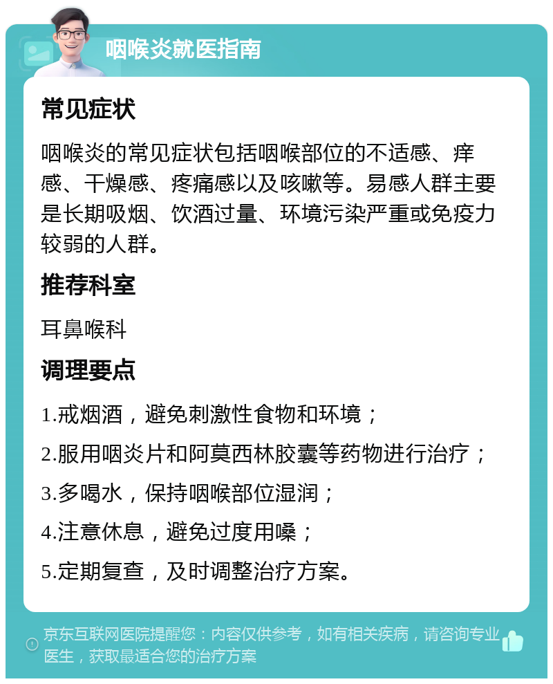 咽喉炎就医指南 常见症状 咽喉炎的常见症状包括咽喉部位的不适感、痒感、干燥感、疼痛感以及咳嗽等。易感人群主要是长期吸烟、饮酒过量、环境污染严重或免疫力较弱的人群。 推荐科室 耳鼻喉科 调理要点 1.戒烟酒，避免刺激性食物和环境； 2.服用咽炎片和阿莫西林胶囊等药物进行治疗； 3.多喝水，保持咽喉部位湿润； 4.注意休息，避免过度用嗓； 5.定期复查，及时调整治疗方案。