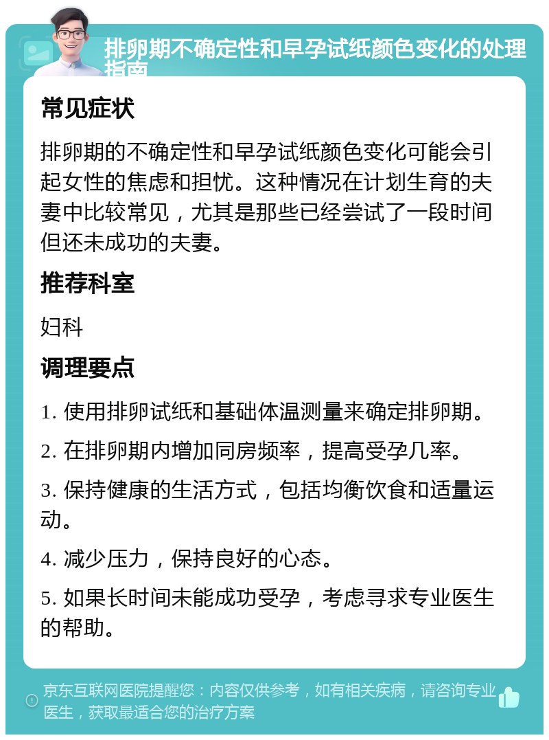 排卵期不确定性和早孕试纸颜色变化的处理指南 常见症状 排卵期的不确定性和早孕试纸颜色变化可能会引起女性的焦虑和担忧。这种情况在计划生育的夫妻中比较常见，尤其是那些已经尝试了一段时间但还未成功的夫妻。 推荐科室 妇科 调理要点 1. 使用排卵试纸和基础体温测量来确定排卵期。 2. 在排卵期内增加同房频率，提高受孕几率。 3. 保持健康的生活方式，包括均衡饮食和适量运动。 4. 减少压力，保持良好的心态。 5. 如果长时间未能成功受孕，考虑寻求专业医生的帮助。