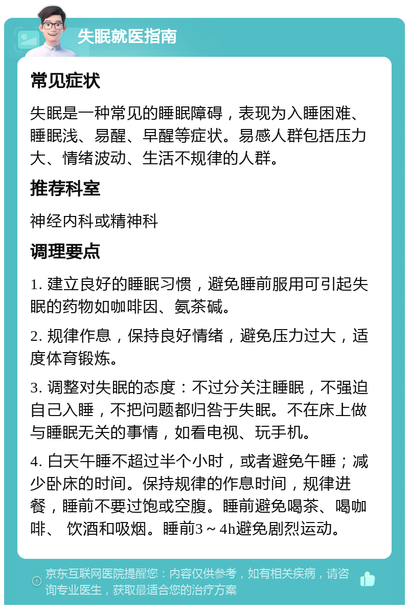 失眠就医指南 常见症状 失眠是一种常见的睡眠障碍，表现为入睡困难、睡眠浅、易醒、早醒等症状。易感人群包括压力大、情绪波动、生活不规律的人群。 推荐科室 神经内科或精神科 调理要点 1. 建立良好的睡眠习惯，避免睡前服用可引起失眠的药物如咖啡因、氨茶碱。 2. 规律作息，保持良好情绪，避免压力过大，适度体育锻炼。 3. 调整对失眠的态度：不过分关注睡眠，不强迫自己入睡，不把问题都归咎于失眠。不在床上做与睡眠无关的事情，如看电视、玩手机。 4. 白天午睡不超过半个小时，或者避免午睡；减少卧床的时间。保持规律的作息时间，规律进餐，睡前不要过饱或空腹。睡前避免喝茶、喝咖啡、 饮酒和吸烟。睡前3～4h避免剧烈运动。