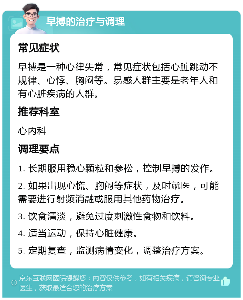 早搏的治疗与调理 常见症状 早搏是一种心律失常，常见症状包括心脏跳动不规律、心悸、胸闷等。易感人群主要是老年人和有心脏疾病的人群。 推荐科室 心内科 调理要点 1. 长期服用稳心颗粒和参松，控制早搏的发作。 2. 如果出现心慌、胸闷等症状，及时就医，可能需要进行射频消融或服用其他药物治疗。 3. 饮食清淡，避免过度刺激性食物和饮料。 4. 适当运动，保持心脏健康。 5. 定期复查，监测病情变化，调整治疗方案。