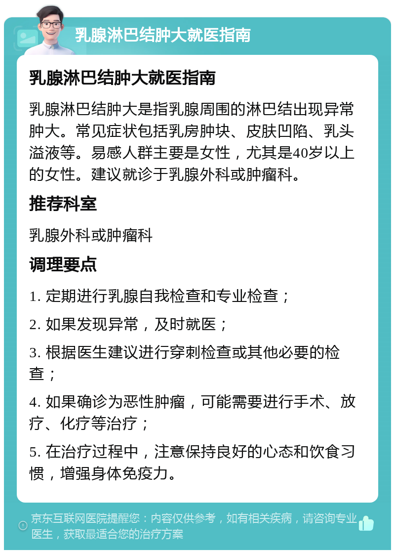 乳腺淋巴结肿大就医指南 乳腺淋巴结肿大就医指南 乳腺淋巴结肿大是指乳腺周围的淋巴结出现异常肿大。常见症状包括乳房肿块、皮肤凹陷、乳头溢液等。易感人群主要是女性，尤其是40岁以上的女性。建议就诊于乳腺外科或肿瘤科。 推荐科室 乳腺外科或肿瘤科 调理要点 1. 定期进行乳腺自我检查和专业检查； 2. 如果发现异常，及时就医； 3. 根据医生建议进行穿刺检查或其他必要的检查； 4. 如果确诊为恶性肿瘤，可能需要进行手术、放疗、化疗等治疗； 5. 在治疗过程中，注意保持良好的心态和饮食习惯，增强身体免疫力。