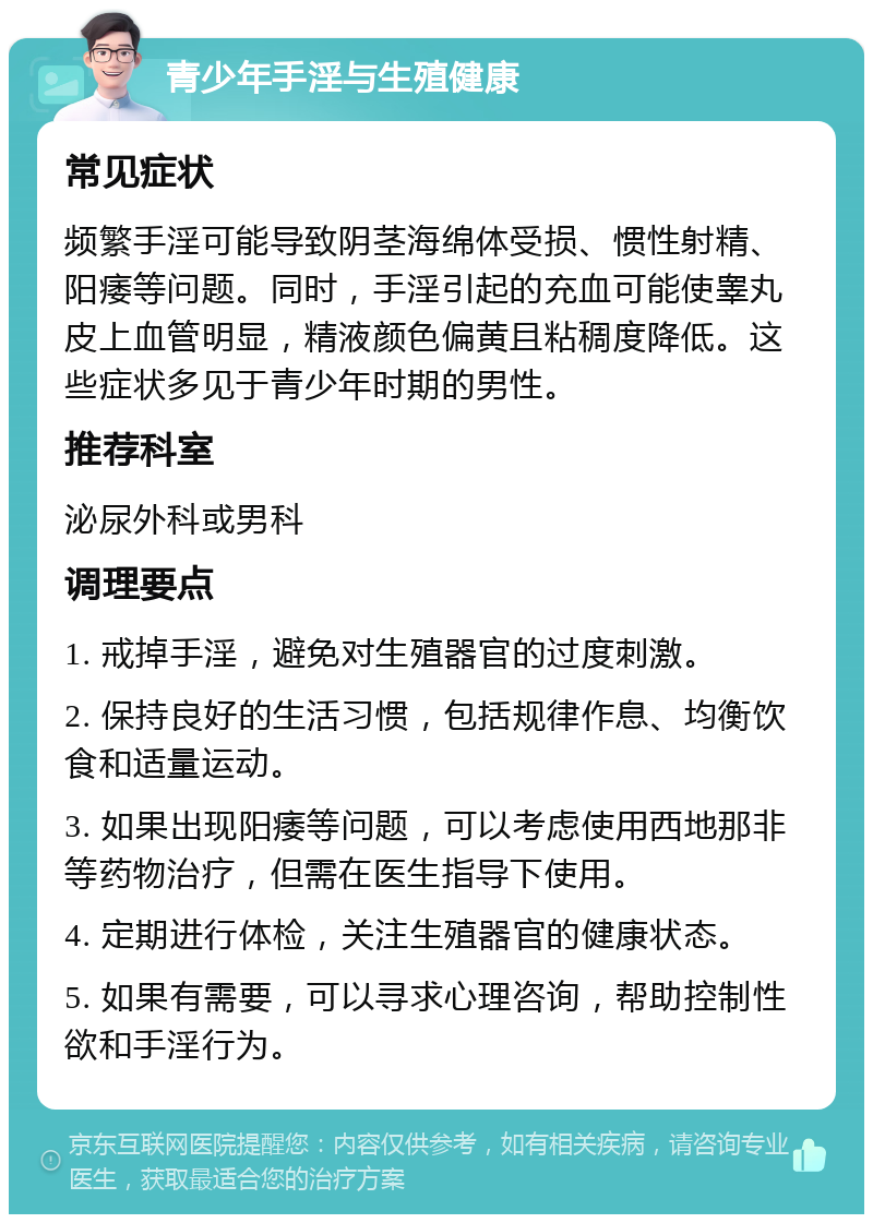 青少年手淫与生殖健康 常见症状 频繁手淫可能导致阴茎海绵体受损、惯性射精、阳痿等问题。同时，手淫引起的充血可能使睾丸皮上血管明显，精液颜色偏黄且粘稠度降低。这些症状多见于青少年时期的男性。 推荐科室 泌尿外科或男科 调理要点 1. 戒掉手淫，避免对生殖器官的过度刺激。 2. 保持良好的生活习惯，包括规律作息、均衡饮食和适量运动。 3. 如果出现阳痿等问题，可以考虑使用西地那非等药物治疗，但需在医生指导下使用。 4. 定期进行体检，关注生殖器官的健康状态。 5. 如果有需要，可以寻求心理咨询，帮助控制性欲和手淫行为。