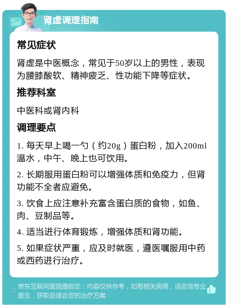 肾虚调理指南 常见症状 肾虚是中医概念，常见于50岁以上的男性，表现为腰膝酸软、精神疲乏、性功能下降等症状。 推荐科室 中医科或肾内科 调理要点 1. 每天早上喝一勺（约20g）蛋白粉，加入200ml温水，中午、晚上也可饮用。 2. 长期服用蛋白粉可以增强体质和免疫力，但肾功能不全者应避免。 3. 饮食上应注意补充富含蛋白质的食物，如鱼、肉、豆制品等。 4. 适当进行体育锻炼，增强体质和肾功能。 5. 如果症状严重，应及时就医，遵医嘱服用中药或西药进行治疗。