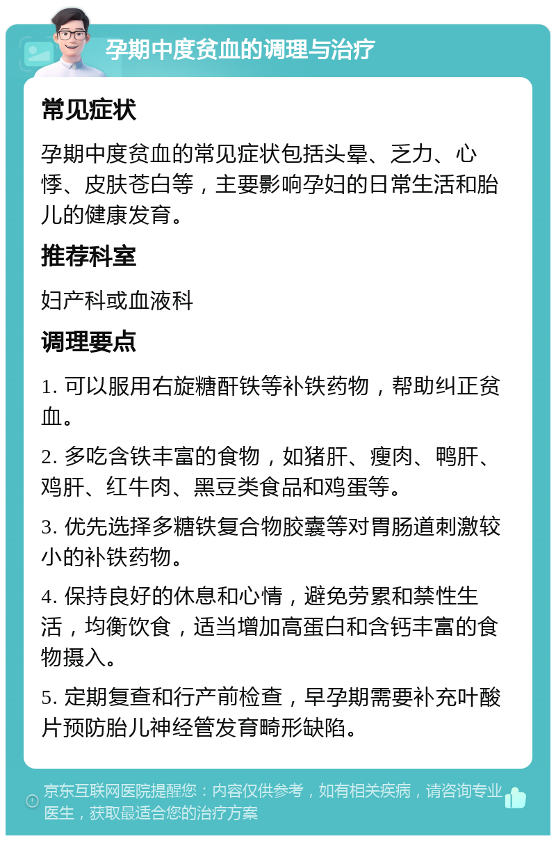 孕期中度贫血的调理与治疗 常见症状 孕期中度贫血的常见症状包括头晕、乏力、心悸、皮肤苍白等，主要影响孕妇的日常生活和胎儿的健康发育。 推荐科室 妇产科或血液科 调理要点 1. 可以服用右旋糖酐铁等补铁药物，帮助纠正贫血。 2. 多吃含铁丰富的食物，如猪肝、瘦肉、鸭肝、鸡肝、红牛肉、黑豆类食品和鸡蛋等。 3. 优先选择多糖铁复合物胶囊等对胃肠道刺激较小的补铁药物。 4. 保持良好的休息和心情，避免劳累和禁性生活，均衡饮食，适当增加高蛋白和含钙丰富的食物摄入。 5. 定期复查和行产前检查，早孕期需要补充叶酸片预防胎儿神经管发育畸形缺陷。