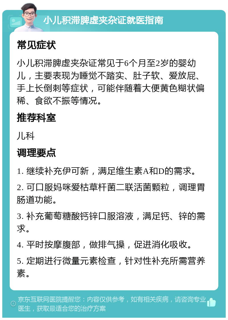 小儿积滞脾虚夹杂证就医指南 常见症状 小儿积滞脾虚夹杂证常见于6个月至2岁的婴幼儿，主要表现为睡觉不踏实、肚子软、爱放屁、手上长倒刺等症状，可能伴随着大便黄色糊状偏稀、食欲不振等情况。 推荐科室 儿科 调理要点 1. 继续补充伊可新，满足维生素A和D的需求。 2. 可口服妈咪爱枯草杆菌二联活菌颗粒，调理胃肠道功能。 3. 补充葡萄糖酸钙锌口服溶液，满足钙、锌的需求。 4. 平时按摩腹部，做排气操，促进消化吸收。 5. 定期进行微量元素检查，针对性补充所需营养素。