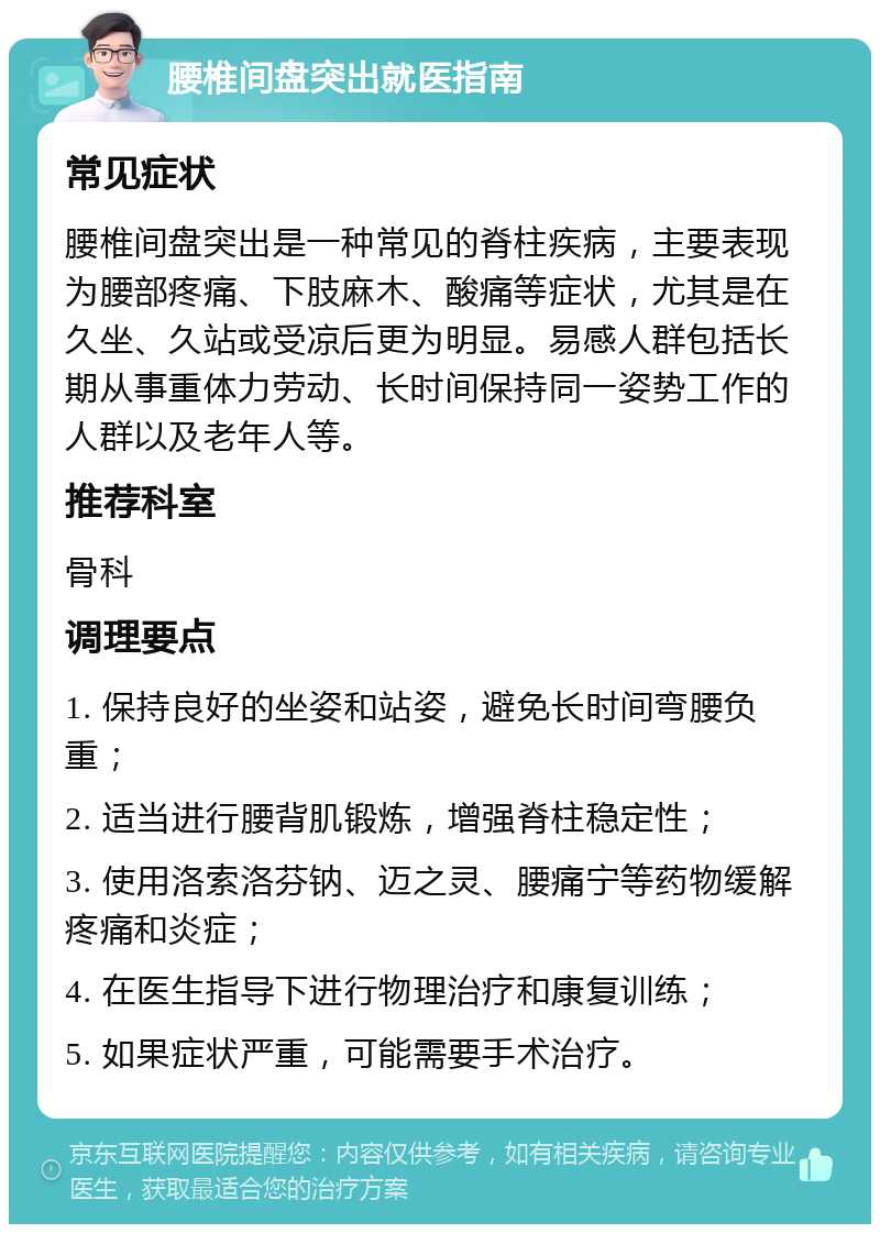 腰椎间盘突出就医指南 常见症状 腰椎间盘突出是一种常见的脊柱疾病，主要表现为腰部疼痛、下肢麻木、酸痛等症状，尤其是在久坐、久站或受凉后更为明显。易感人群包括长期从事重体力劳动、长时间保持同一姿势工作的人群以及老年人等。 推荐科室 骨科 调理要点 1. 保持良好的坐姿和站姿，避免长时间弯腰负重； 2. 适当进行腰背肌锻炼，增强脊柱稳定性； 3. 使用洛索洛芬钠、迈之灵、腰痛宁等药物缓解疼痛和炎症； 4. 在医生指导下进行物理治疗和康复训练； 5. 如果症状严重，可能需要手术治疗。