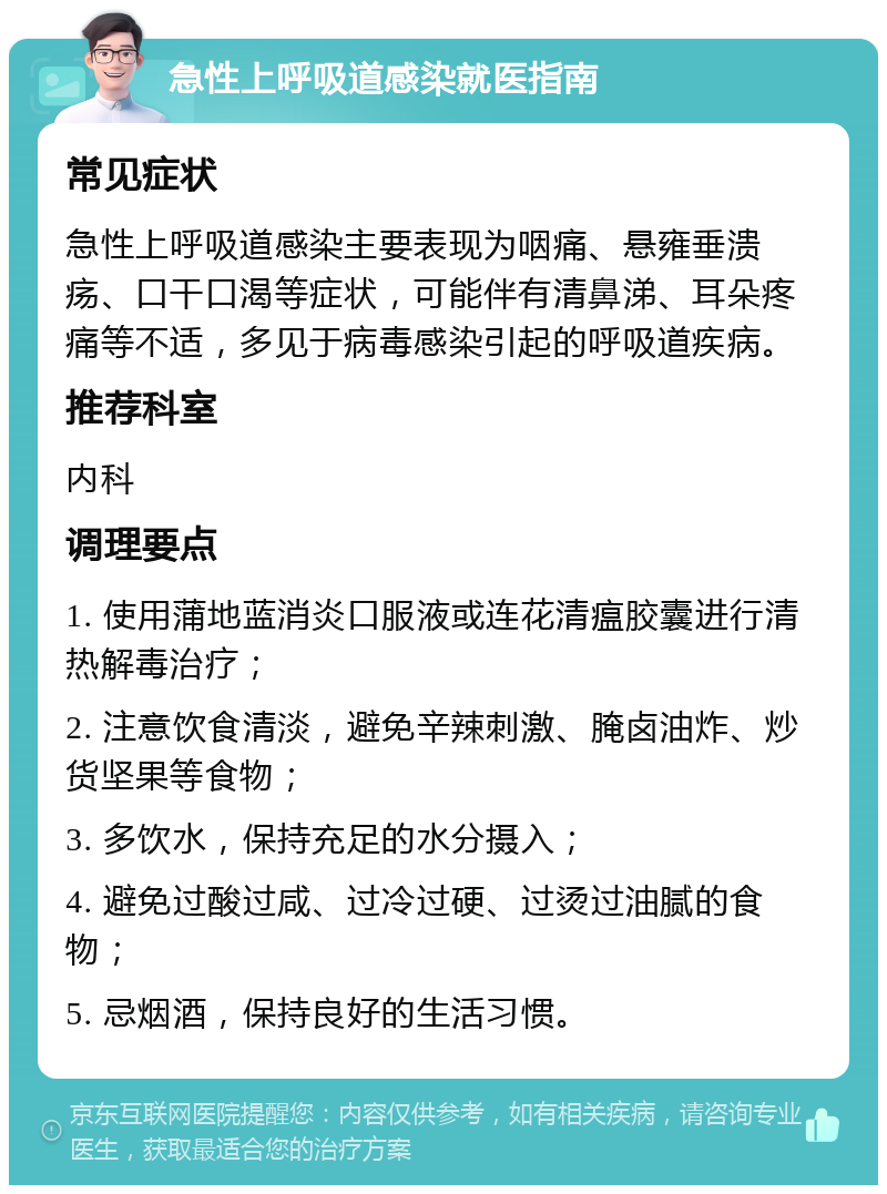 急性上呼吸道感染就医指南 常见症状 急性上呼吸道感染主要表现为咽痛、悬雍垂溃疡、口干口渴等症状，可能伴有清鼻涕、耳朵疼痛等不适，多见于病毒感染引起的呼吸道疾病。 推荐科室 内科 调理要点 1. 使用蒲地蓝消炎口服液或连花清瘟胶囊进行清热解毒治疗； 2. 注意饮食清淡，避免辛辣刺激、腌卤油炸、炒货坚果等食物； 3. 多饮水，保持充足的水分摄入； 4. 避免过酸过咸、过冷过硬、过烫过油腻的食物； 5. 忌烟酒，保持良好的生活习惯。