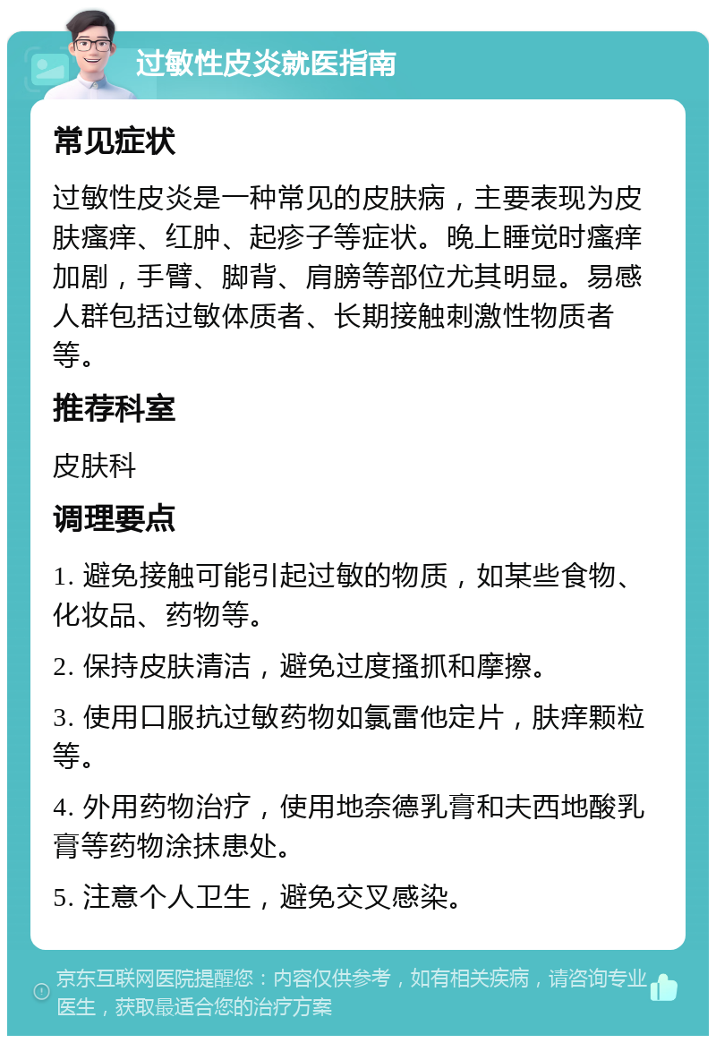 过敏性皮炎就医指南 常见症状 过敏性皮炎是一种常见的皮肤病，主要表现为皮肤瘙痒、红肿、起疹子等症状。晚上睡觉时瘙痒加剧，手臂、脚背、肩膀等部位尤其明显。易感人群包括过敏体质者、长期接触刺激性物质者等。 推荐科室 皮肤科 调理要点 1. 避免接触可能引起过敏的物质，如某些食物、化妆品、药物等。 2. 保持皮肤清洁，避免过度搔抓和摩擦。 3. 使用口服抗过敏药物如氯雷他定片，肤痒颗粒等。 4. 外用药物治疗，使用地奈德乳膏和夫西地酸乳膏等药物涂抹患处。 5. 注意个人卫生，避免交叉感染。