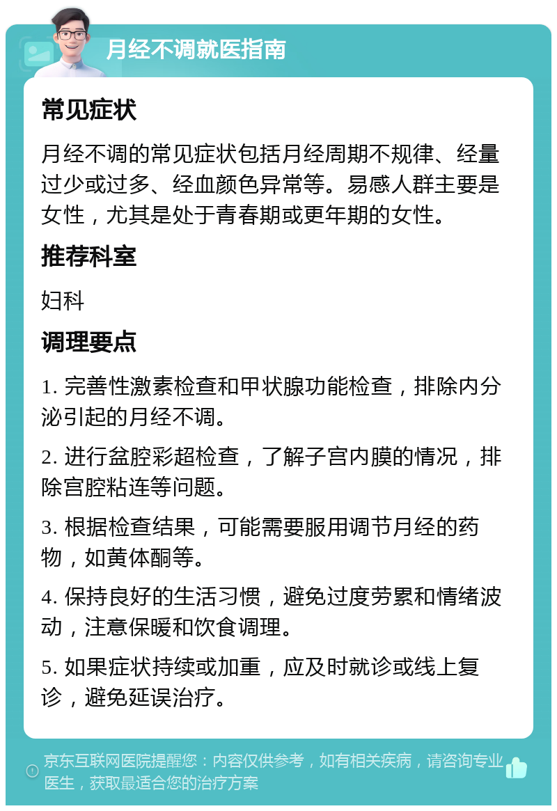 月经不调就医指南 常见症状 月经不调的常见症状包括月经周期不规律、经量过少或过多、经血颜色异常等。易感人群主要是女性，尤其是处于青春期或更年期的女性。 推荐科室 妇科 调理要点 1. 完善性激素检查和甲状腺功能检查，排除内分泌引起的月经不调。 2. 进行盆腔彩超检查，了解子宫内膜的情况，排除宫腔粘连等问题。 3. 根据检查结果，可能需要服用调节月经的药物，如黄体酮等。 4. 保持良好的生活习惯，避免过度劳累和情绪波动，注意保暖和饮食调理。 5. 如果症状持续或加重，应及时就诊或线上复诊，避免延误治疗。