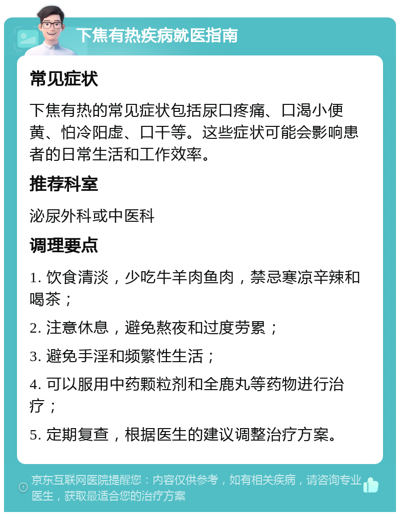 下焦有热疾病就医指南 常见症状 下焦有热的常见症状包括尿口疼痛、口渴小便黄、怕冷阳虚、口干等。这些症状可能会影响患者的日常生活和工作效率。 推荐科室 泌尿外科或中医科 调理要点 1. 饮食清淡，少吃牛羊肉鱼肉，禁忌寒凉辛辣和喝茶； 2. 注意休息，避免熬夜和过度劳累； 3. 避免手淫和频繁性生活； 4. 可以服用中药颗粒剂和全鹿丸等药物进行治疗； 5. 定期复查，根据医生的建议调整治疗方案。