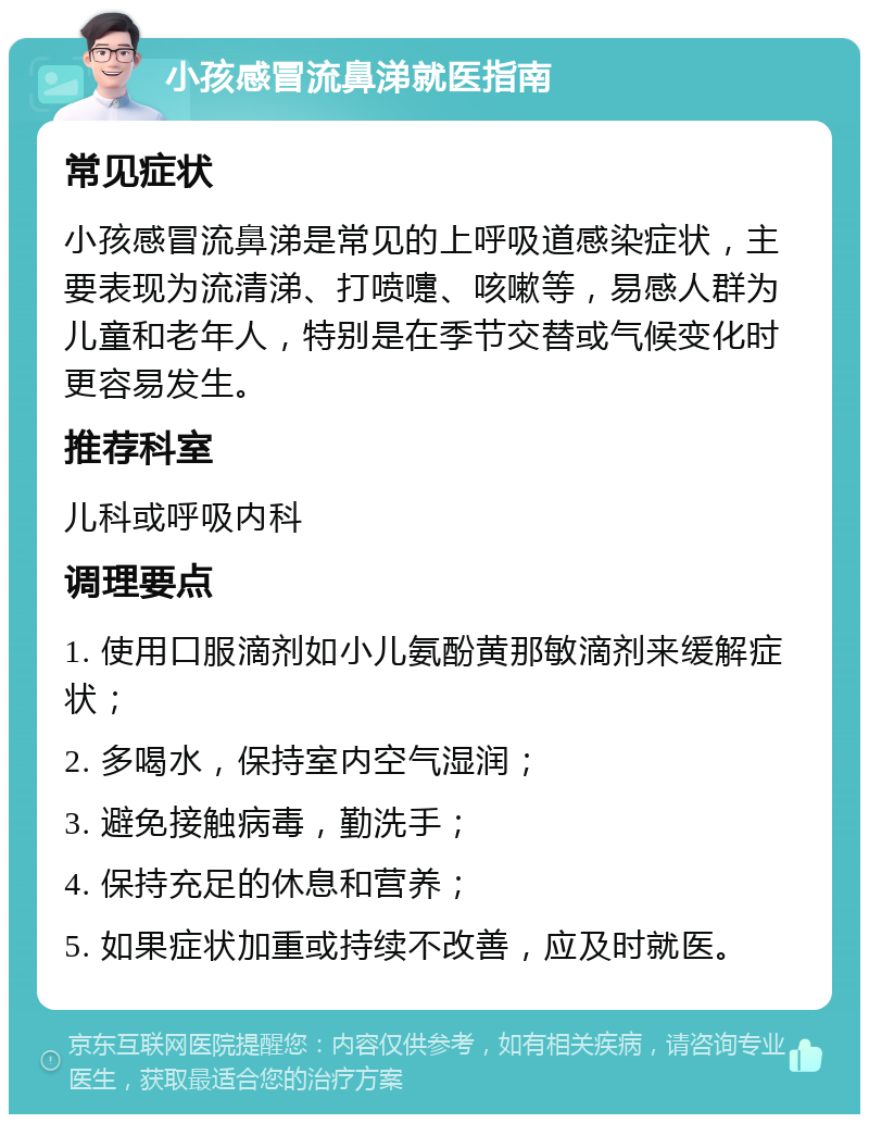 小孩感冒流鼻涕就医指南 常见症状 小孩感冒流鼻涕是常见的上呼吸道感染症状，主要表现为流清涕、打喷嚏、咳嗽等，易感人群为儿童和老年人，特别是在季节交替或气候变化时更容易发生。 推荐科室 儿科或呼吸内科 调理要点 1. 使用口服滴剂如小儿氨酚黄那敏滴剂来缓解症状； 2. 多喝水，保持室内空气湿润； 3. 避免接触病毒，勤洗手； 4. 保持充足的休息和营养； 5. 如果症状加重或持续不改善，应及时就医。