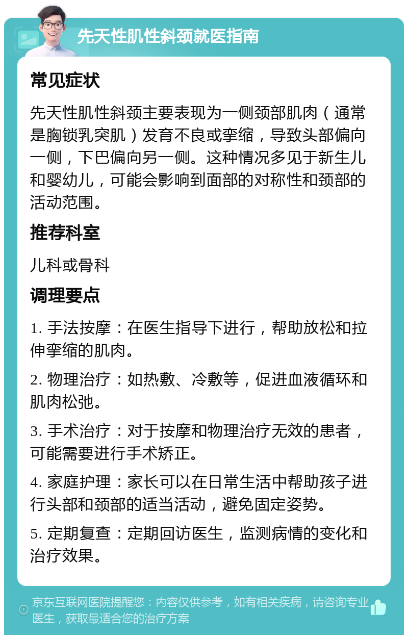 先天性肌性斜颈就医指南 常见症状 先天性肌性斜颈主要表现为一侧颈部肌肉（通常是胸锁乳突肌）发育不良或挛缩，导致头部偏向一侧，下巴偏向另一侧。这种情况多见于新生儿和婴幼儿，可能会影响到面部的对称性和颈部的活动范围。 推荐科室 儿科或骨科 调理要点 1. 手法按摩：在医生指导下进行，帮助放松和拉伸挛缩的肌肉。 2. 物理治疗：如热敷、冷敷等，促进血液循环和肌肉松弛。 3. 手术治疗：对于按摩和物理治疗无效的患者，可能需要进行手术矫正。 4. 家庭护理：家长可以在日常生活中帮助孩子进行头部和颈部的适当活动，避免固定姿势。 5. 定期复查：定期回访医生，监测病情的变化和治疗效果。