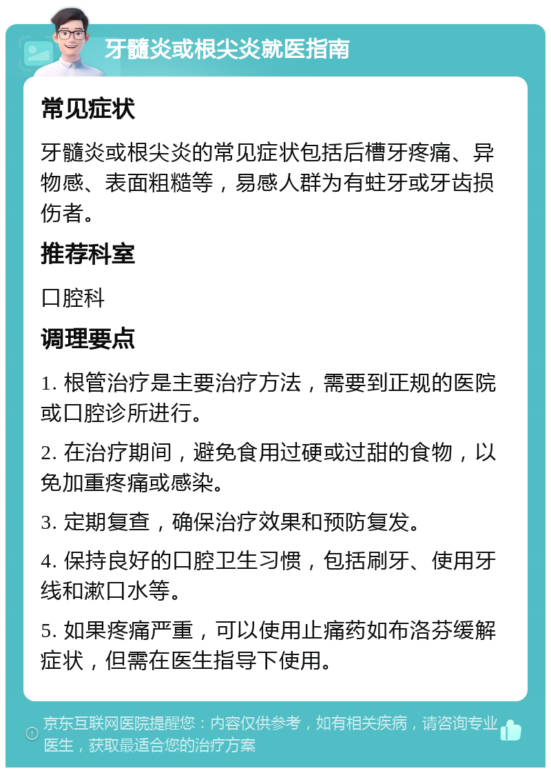 牙髓炎或根尖炎就医指南 常见症状 牙髓炎或根尖炎的常见症状包括后槽牙疼痛、异物感、表面粗糙等，易感人群为有蛀牙或牙齿损伤者。 推荐科室 口腔科 调理要点 1. 根管治疗是主要治疗方法，需要到正规的医院或口腔诊所进行。 2. 在治疗期间，避免食用过硬或过甜的食物，以免加重疼痛或感染。 3. 定期复查，确保治疗效果和预防复发。 4. 保持良好的口腔卫生习惯，包括刷牙、使用牙线和漱口水等。 5. 如果疼痛严重，可以使用止痛药如布洛芬缓解症状，但需在医生指导下使用。