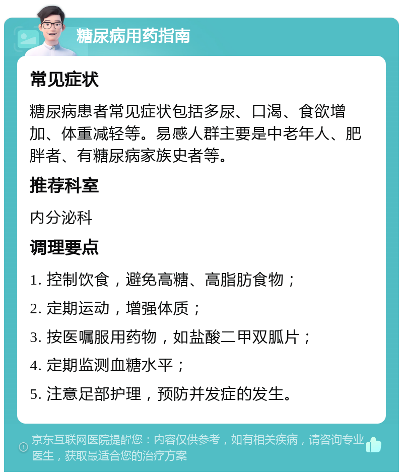 糖尿病用药指南 常见症状 糖尿病患者常见症状包括多尿、口渴、食欲增加、体重减轻等。易感人群主要是中老年人、肥胖者、有糖尿病家族史者等。 推荐科室 内分泌科 调理要点 1. 控制饮食，避免高糖、高脂肪食物； 2. 定期运动，增强体质； 3. 按医嘱服用药物，如盐酸二甲双胍片； 4. 定期监测血糖水平； 5. 注意足部护理，预防并发症的发生。