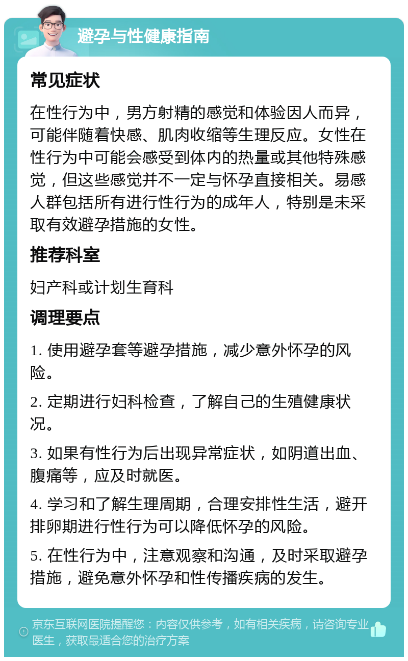 避孕与性健康指南 常见症状 在性行为中，男方射精的感觉和体验因人而异，可能伴随着快感、肌肉收缩等生理反应。女性在性行为中可能会感受到体内的热量或其他特殊感觉，但这些感觉并不一定与怀孕直接相关。易感人群包括所有进行性行为的成年人，特别是未采取有效避孕措施的女性。 推荐科室 妇产科或计划生育科 调理要点 1. 使用避孕套等避孕措施，减少意外怀孕的风险。 2. 定期进行妇科检查，了解自己的生殖健康状况。 3. 如果有性行为后出现异常症状，如阴道出血、腹痛等，应及时就医。 4. 学习和了解生理周期，合理安排性生活，避开排卵期进行性行为可以降低怀孕的风险。 5. 在性行为中，注意观察和沟通，及时采取避孕措施，避免意外怀孕和性传播疾病的发生。