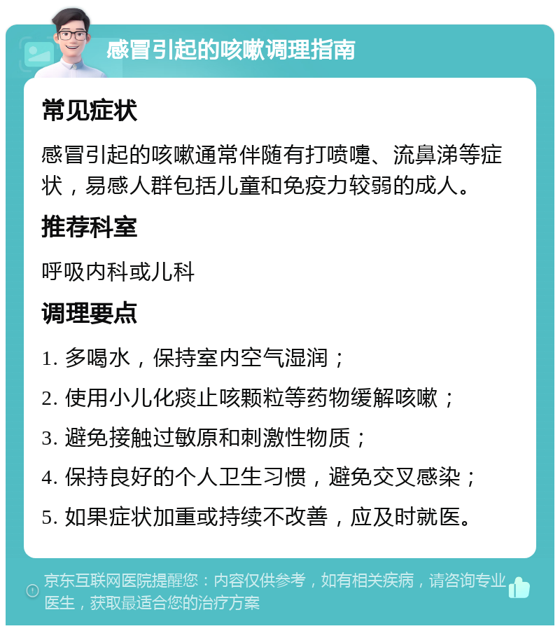 感冒引起的咳嗽调理指南 常见症状 感冒引起的咳嗽通常伴随有打喷嚏、流鼻涕等症状，易感人群包括儿童和免疫力较弱的成人。 推荐科室 呼吸内科或儿科 调理要点 1. 多喝水，保持室内空气湿润； 2. 使用小儿化痰止咳颗粒等药物缓解咳嗽； 3. 避免接触过敏原和刺激性物质； 4. 保持良好的个人卫生习惯，避免交叉感染； 5. 如果症状加重或持续不改善，应及时就医。