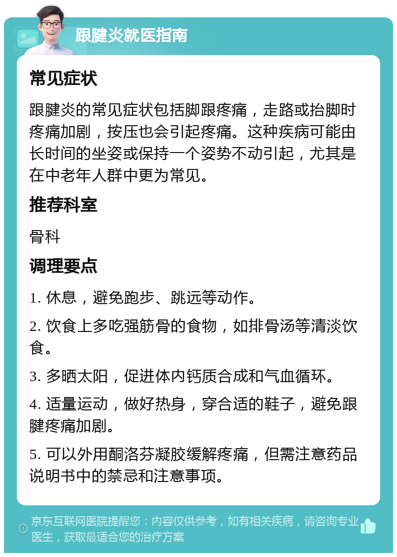 跟腱炎就医指南 常见症状 跟腱炎的常见症状包括脚跟疼痛，走路或抬脚时疼痛加剧，按压也会引起疼痛。这种疾病可能由长时间的坐姿或保持一个姿势不动引起，尤其是在中老年人群中更为常见。 推荐科室 骨科 调理要点 1. 休息，避免跑步、跳远等动作。 2. 饮食上多吃强筋骨的食物，如排骨汤等清淡饮食。 3. 多晒太阳，促进体内钙质合成和气血循环。 4. 适量运动，做好热身，穿合适的鞋子，避免跟腱疼痛加剧。 5. 可以外用酮洛芬凝胶缓解疼痛，但需注意药品说明书中的禁忌和注意事项。