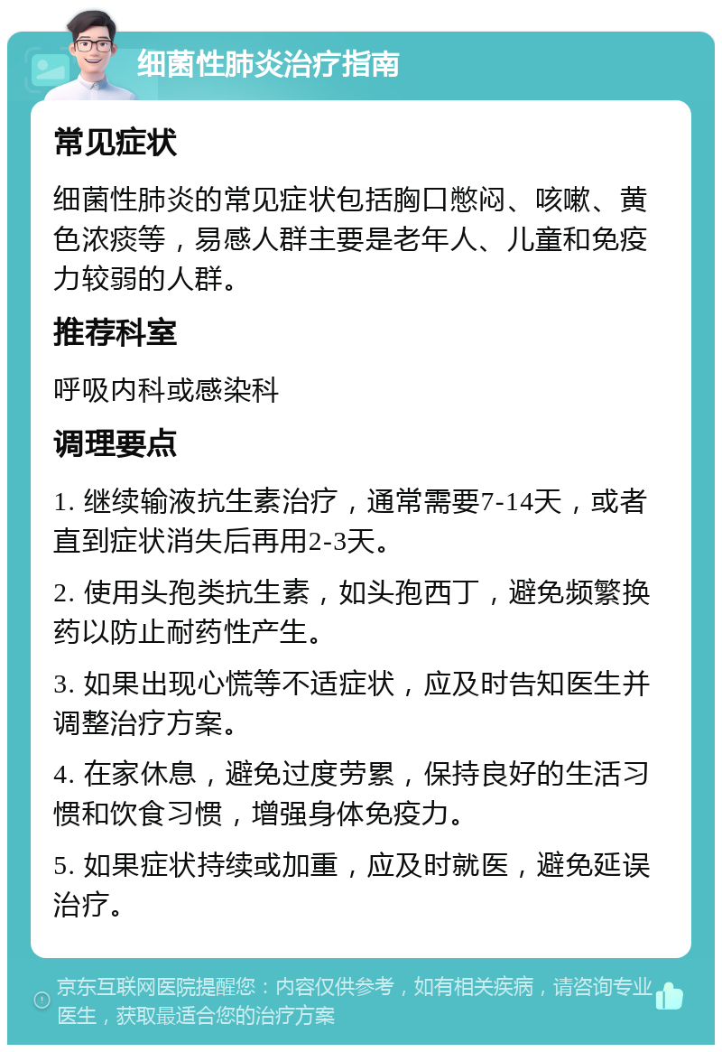 细菌性肺炎治疗指南 常见症状 细菌性肺炎的常见症状包括胸口憋闷、咳嗽、黄色浓痰等，易感人群主要是老年人、儿童和免疫力较弱的人群。 推荐科室 呼吸内科或感染科 调理要点 1. 继续输液抗生素治疗，通常需要7-14天，或者直到症状消失后再用2-3天。 2. 使用头孢类抗生素，如头孢西丁，避免频繁换药以防止耐药性产生。 3. 如果出现心慌等不适症状，应及时告知医生并调整治疗方案。 4. 在家休息，避免过度劳累，保持良好的生活习惯和饮食习惯，增强身体免疫力。 5. 如果症状持续或加重，应及时就医，避免延误治疗。