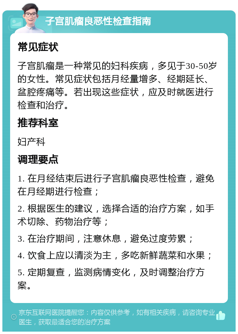 子宫肌瘤良恶性检查指南 常见症状 子宫肌瘤是一种常见的妇科疾病，多见于30-50岁的女性。常见症状包括月经量增多、经期延长、盆腔疼痛等。若出现这些症状，应及时就医进行检查和治疗。 推荐科室 妇产科 调理要点 1. 在月经结束后进行子宫肌瘤良恶性检查，避免在月经期进行检查； 2. 根据医生的建议，选择合适的治疗方案，如手术切除、药物治疗等； 3. 在治疗期间，注意休息，避免过度劳累； 4. 饮食上应以清淡为主，多吃新鲜蔬菜和水果； 5. 定期复查，监测病情变化，及时调整治疗方案。