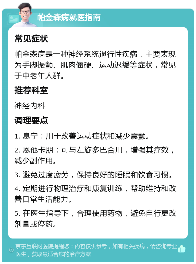 帕金森病就医指南 常见症状 帕金森病是一种神经系统退行性疾病，主要表现为手脚振颤、肌肉僵硬、运动迟缓等症状，常见于中老年人群。 推荐科室 神经内科 调理要点 1. 息宁：用于改善运动症状和减少震颤。 2. 恩他卡朋：可与左旋多巴合用，增强其疗效，减少副作用。 3. 避免过度疲劳，保持良好的睡眠和饮食习惯。 4. 定期进行物理治疗和康复训练，帮助维持和改善日常生活能力。 5. 在医生指导下，合理使用药物，避免自行更改剂量或停药。