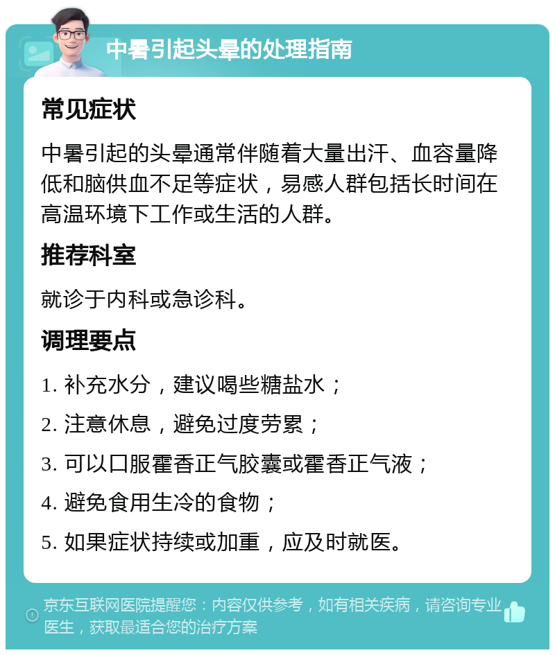 中暑引起头晕的处理指南 常见症状 中暑引起的头晕通常伴随着大量出汗、血容量降低和脑供血不足等症状，易感人群包括长时间在高温环境下工作或生活的人群。 推荐科室 就诊于内科或急诊科。 调理要点 1. 补充水分，建议喝些糖盐水； 2. 注意休息，避免过度劳累； 3. 可以口服霍香正气胶囊或霍香正气液； 4. 避免食用生冷的食物； 5. 如果症状持续或加重，应及时就医。