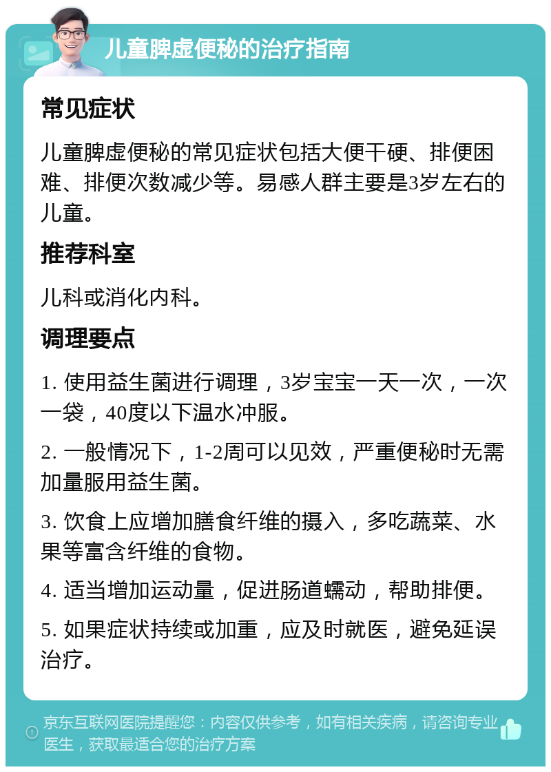 儿童脾虚便秘的治疗指南 常见症状 儿童脾虚便秘的常见症状包括大便干硬、排便困难、排便次数减少等。易感人群主要是3岁左右的儿童。 推荐科室 儿科或消化内科。 调理要点 1. 使用益生菌进行调理，3岁宝宝一天一次，一次一袋，40度以下温水冲服。 2. 一般情况下，1-2周可以见效，严重便秘时无需加量服用益生菌。 3. 饮食上应增加膳食纤维的摄入，多吃蔬菜、水果等富含纤维的食物。 4. 适当增加运动量，促进肠道蠕动，帮助排便。 5. 如果症状持续或加重，应及时就医，避免延误治疗。