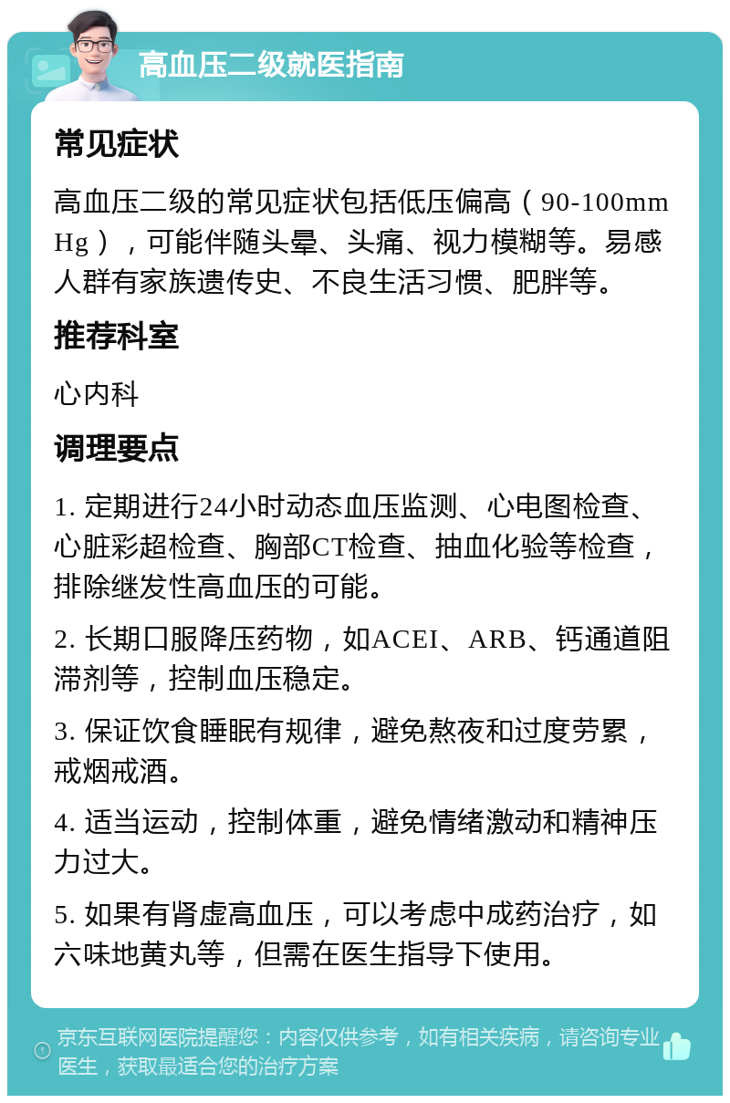 高血压二级就医指南 常见症状 高血压二级的常见症状包括低压偏高（90-100mmHg），可能伴随头晕、头痛、视力模糊等。易感人群有家族遗传史、不良生活习惯、肥胖等。 推荐科室 心内科 调理要点 1. 定期进行24小时动态血压监测、心电图检查、心脏彩超检查、胸部CT检查、抽血化验等检查，排除继发性高血压的可能。 2. 长期口服降压药物，如ACEI、ARB、钙通道阻滞剂等，控制血压稳定。 3. 保证饮食睡眠有规律，避免熬夜和过度劳累，戒烟戒酒。 4. 适当运动，控制体重，避免情绪激动和精神压力过大。 5. 如果有肾虚高血压，可以考虑中成药治疗，如六味地黄丸等，但需在医生指导下使用。