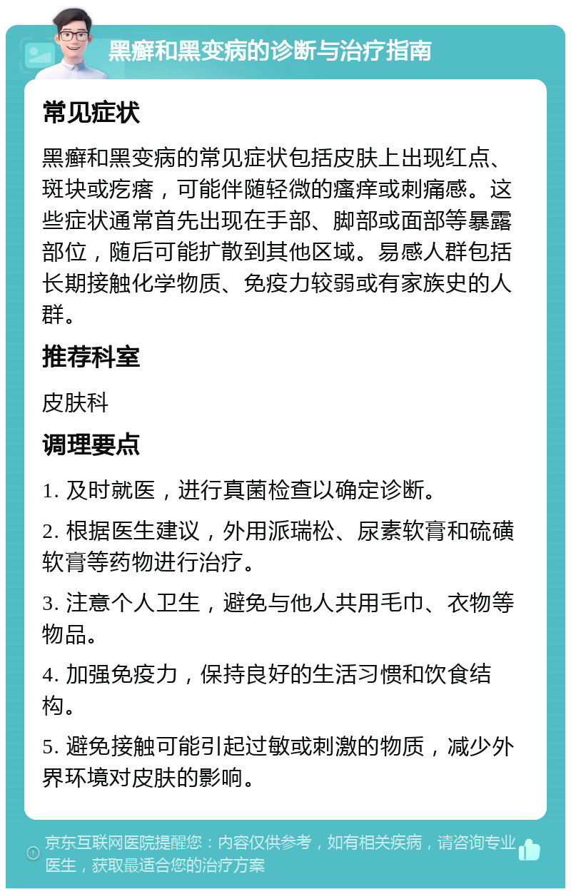 黑癣和黑变病的诊断与治疗指南 常见症状 黑癣和黑变病的常见症状包括皮肤上出现红点、斑块或疙瘩，可能伴随轻微的瘙痒或刺痛感。这些症状通常首先出现在手部、脚部或面部等暴露部位，随后可能扩散到其他区域。易感人群包括长期接触化学物质、免疫力较弱或有家族史的人群。 推荐科室 皮肤科 调理要点 1. 及时就医，进行真菌检查以确定诊断。 2. 根据医生建议，外用派瑞松、尿素软膏和硫磺软膏等药物进行治疗。 3. 注意个人卫生，避免与他人共用毛巾、衣物等物品。 4. 加强免疫力，保持良好的生活习惯和饮食结构。 5. 避免接触可能引起过敏或刺激的物质，减少外界环境对皮肤的影响。