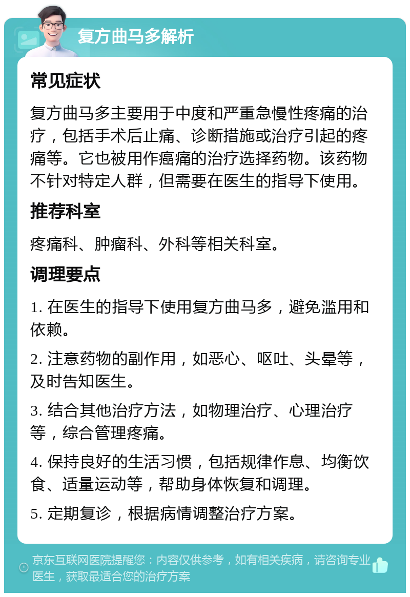 复方曲马多解析 常见症状 复方曲马多主要用于中度和严重急慢性疼痛的治疗，包括手术后止痛、诊断措施或治疗引起的疼痛等。它也被用作癌痛的治疗选择药物。该药物不针对特定人群，但需要在医生的指导下使用。 推荐科室 疼痛科、肿瘤科、外科等相关科室。 调理要点 1. 在医生的指导下使用复方曲马多，避免滥用和依赖。 2. 注意药物的副作用，如恶心、呕吐、头晕等，及时告知医生。 3. 结合其他治疗方法，如物理治疗、心理治疗等，综合管理疼痛。 4. 保持良好的生活习惯，包括规律作息、均衡饮食、适量运动等，帮助身体恢复和调理。 5. 定期复诊，根据病情调整治疗方案。