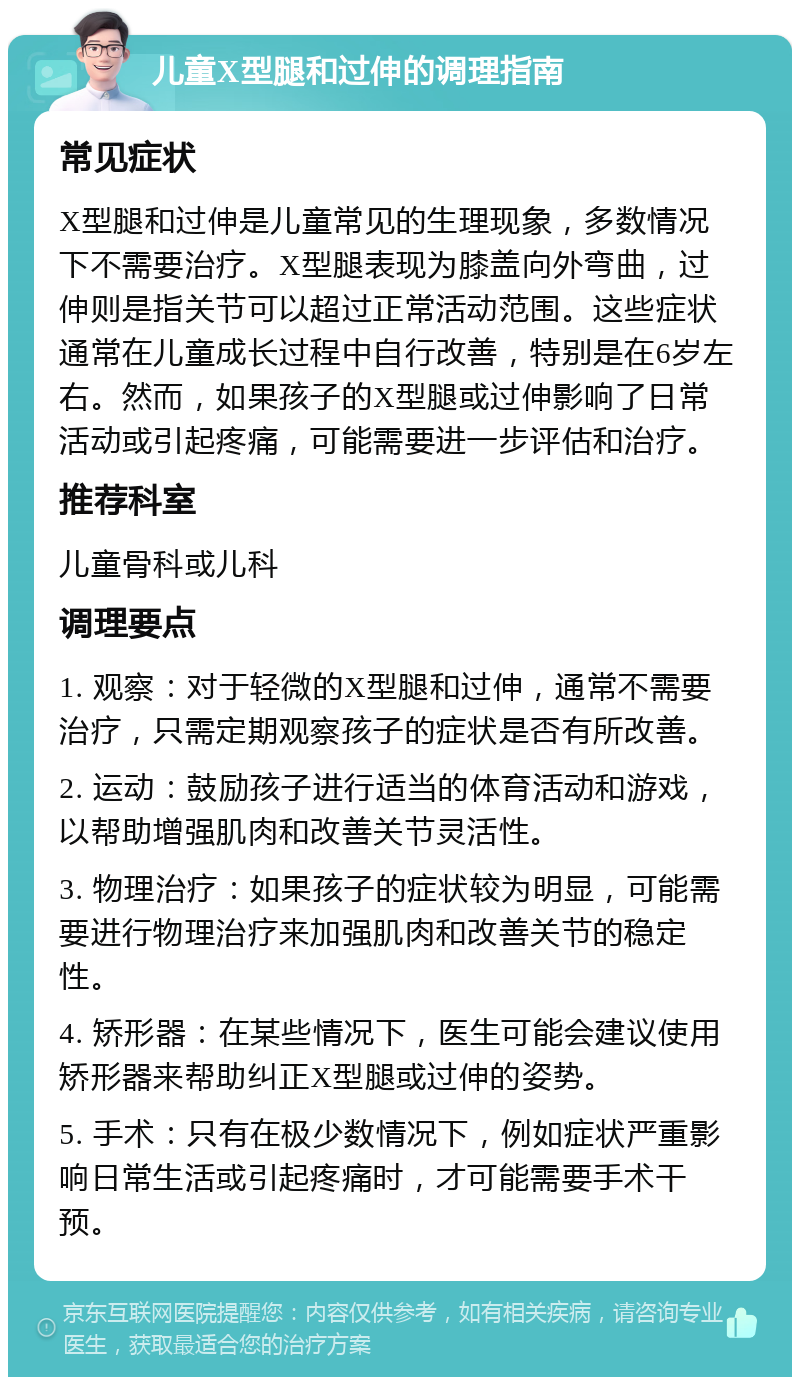 儿童X型腿和过伸的调理指南 常见症状 X型腿和过伸是儿童常见的生理现象，多数情况下不需要治疗。X型腿表现为膝盖向外弯曲，过伸则是指关节可以超过正常活动范围。这些症状通常在儿童成长过程中自行改善，特别是在6岁左右。然而，如果孩子的X型腿或过伸影响了日常活动或引起疼痛，可能需要进一步评估和治疗。 推荐科室 儿童骨科或儿科 调理要点 1. 观察：对于轻微的X型腿和过伸，通常不需要治疗，只需定期观察孩子的症状是否有所改善。 2. 运动：鼓励孩子进行适当的体育活动和游戏，以帮助增强肌肉和改善关节灵活性。 3. 物理治疗：如果孩子的症状较为明显，可能需要进行物理治疗来加强肌肉和改善关节的稳定性。 4. 矫形器：在某些情况下，医生可能会建议使用矫形器来帮助纠正X型腿或过伸的姿势。 5. 手术：只有在极少数情况下，例如症状严重影响日常生活或引起疼痛时，才可能需要手术干预。