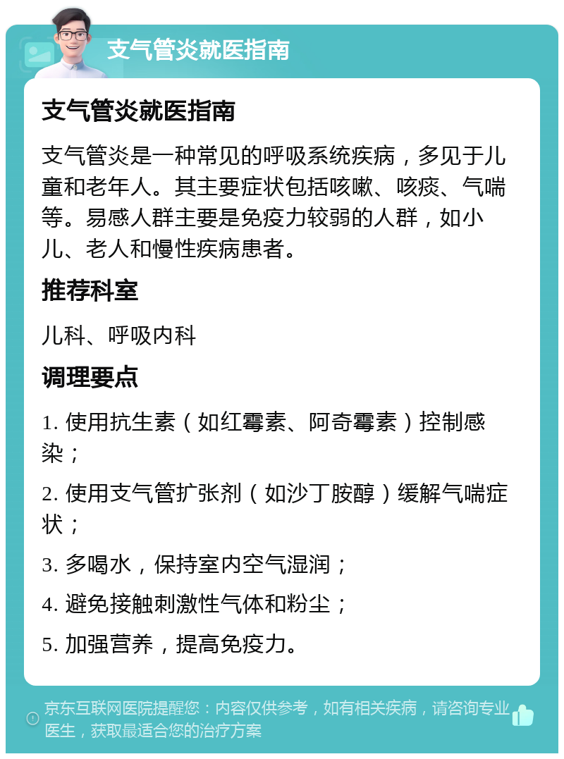 支气管炎就医指南 支气管炎就医指南 支气管炎是一种常见的呼吸系统疾病，多见于儿童和老年人。其主要症状包括咳嗽、咳痰、气喘等。易感人群主要是免疫力较弱的人群，如小儿、老人和慢性疾病患者。 推荐科室 儿科、呼吸内科 调理要点 1. 使用抗生素（如红霉素、阿奇霉素）控制感染； 2. 使用支气管扩张剂（如沙丁胺醇）缓解气喘症状； 3. 多喝水，保持室内空气湿润； 4. 避免接触刺激性气体和粉尘； 5. 加强营养，提高免疫力。