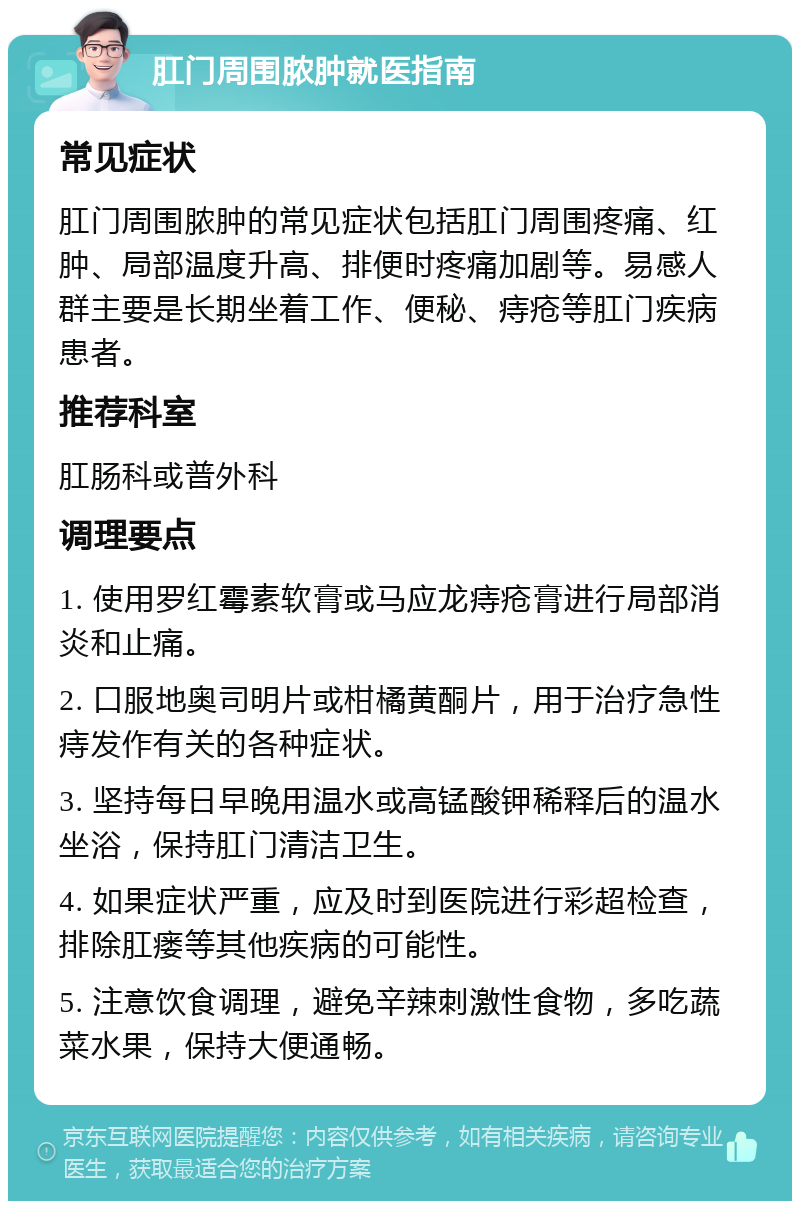 肛门周围脓肿就医指南 常见症状 肛门周围脓肿的常见症状包括肛门周围疼痛、红肿、局部温度升高、排便时疼痛加剧等。易感人群主要是长期坐着工作、便秘、痔疮等肛门疾病患者。 推荐科室 肛肠科或普外科 调理要点 1. 使用罗红霉素软膏或马应龙痔疮膏进行局部消炎和止痛。 2. 口服地奥司明片或柑橘黄酮片，用于治疗急性痔发作有关的各种症状。 3. 坚持每日早晚用温水或高锰酸钾稀释后的温水坐浴，保持肛门清洁卫生。 4. 如果症状严重，应及时到医院进行彩超检查，排除肛瘘等其他疾病的可能性。 5. 注意饮食调理，避免辛辣刺激性食物，多吃蔬菜水果，保持大便通畅。